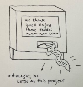 Author's sketch of what the final Mini Book List printer should look like. A rough drawing in black ink on white paper, of a computer shaped like a simplified retro Mac (very cubic/boxy); the computer screen reads "We think you'll enjoy these reads:" followed by squiggles to suggest a list of suggested reads; from the computer's floppy drive hole comes paper receipt tape with squiggles listed on it to suggest a reading recommendation list printout on receipt-width paper. There are sparkly lines drawn around the receipt paper, with an annotation stating these denote "magic" rather than light, as there are no LEDs in this project.